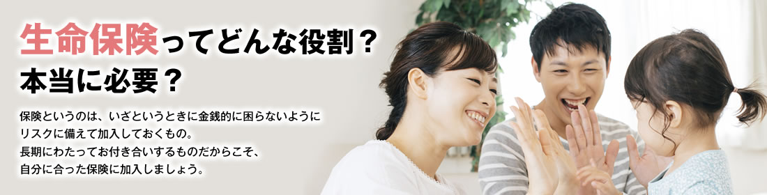 生命保険ってどんな役割？本当に必要？ 保険というのは、いざというときに金銭的に困らないようにリスクに備えて加入しておくもの。長期にわたってお付き合いするものだからこそ、自分に合った保険に加入しましょう。