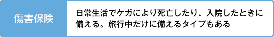 傷害保険 日常生活でケガにより死亡したり、入院したときに備える。旅行中だけに備えるタイプもある