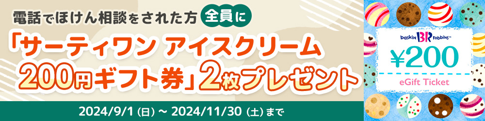 電話でほけん相談した方全員にサーティワン アイスクリーム 200円ギフト券2枚プレゼント!2024/9/1（日）～2024/11/30（土）