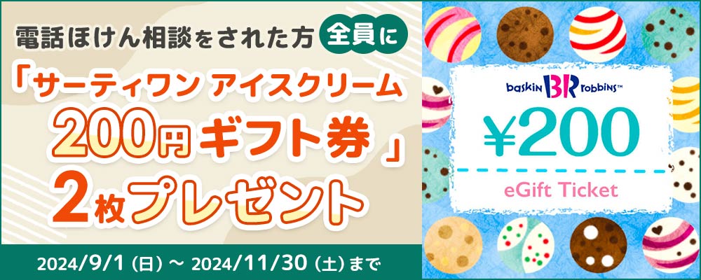 電話でほけん相談した方全員にサーティワン アイスクリーム 200円ギフト券2枚プレゼント!2024/9/1（日）～2024/11/30（土）