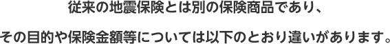 従来の地震保険とは別の保険商品であり、その目的や保険金額等については以下のとおり違いがあります。