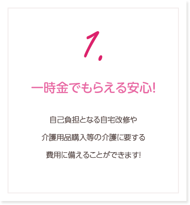 1.一時金でもらえる安心！自己負担となる自宅改修や介護用品購入等の介護に要する費用に備えることができます！