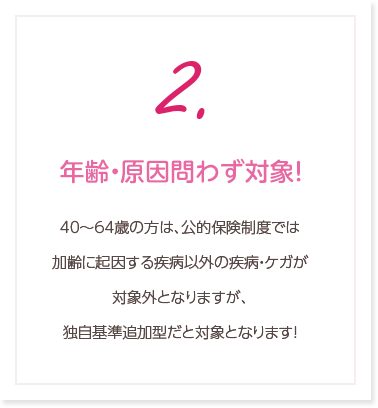 2.年齢・原因問わず対象！0歳～64歳の方は、公的保険制度では加齢に起因する疾病以外の疾病・ケガが対象外となりますが、独自基準追加型だと対象となります！