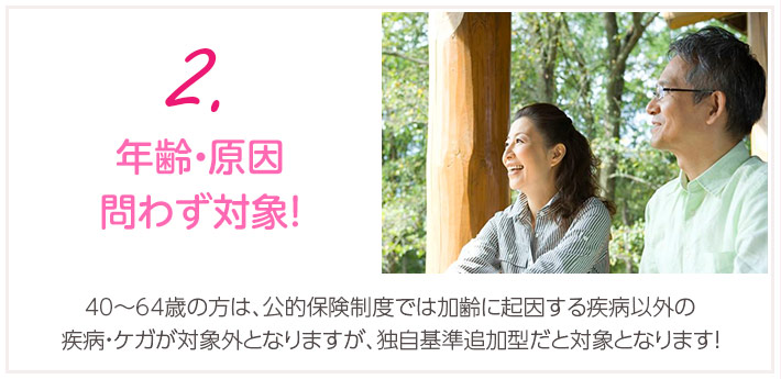 2.年齢・原因問わず対象！0歳～64歳の方は、公的保険制度では加齢に起因する疾病以外の疾病・ケガが対象外となりますが、独自基準追加型だと対象となります！