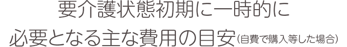 要介護状態初期に一時的に必要となる主な費用の目安（自費で購入等した場合）