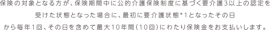 保険の対象となる方が、保険期間中に公的介護保険制度に基づく要介護３以上の認定を受けた状態となった場合に、最初に要介護状態*1となったその日から毎年１回、その日を含めて最大１０年間（１０回）にわたり保険金をお支払いします。