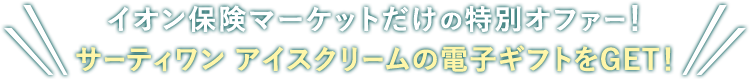 イオン保険マーケットならではの特別オファー！ ご成約でサーティワン アイスクリーム 200円ギフト券2枚GET！