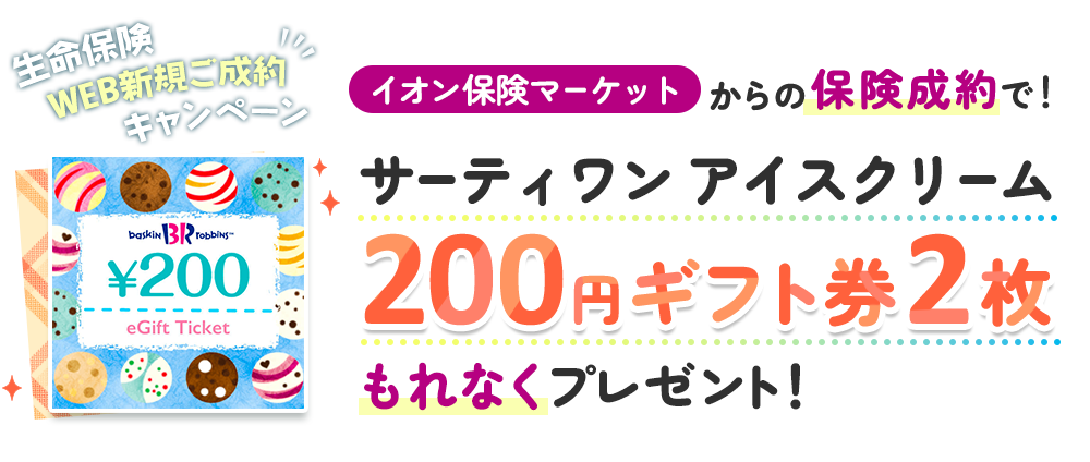 生命保険WEB新規ご成約キャンペーン！ イオン保険サービスからの保険成約で！ サーティワン アイスクリーム 200円ギフト券2枚もれなくプレゼント！