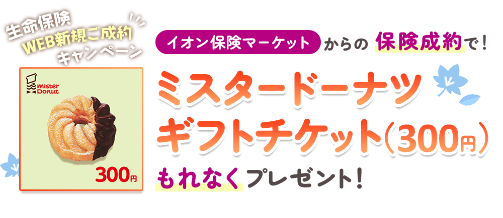 生命保険WEB新規ご成約キャンペーン！ イオン保険サービスからの保険成約で！ ミスタードーナツ ギフトチケット（300円）もれなくプレゼント！