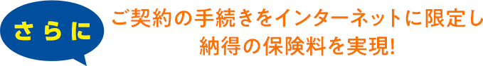 さらにご契約の手続きをインターネットに限定し納得の保険料を実現！