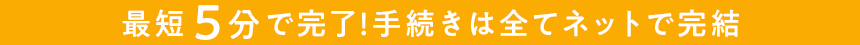 最短5分で完了！手続きは全てネットで完結