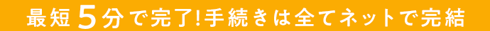 最短5分で完了！手続きは全てネットで完結