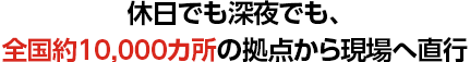 休日でも深夜でも、全国約9,700カ所の拠点から現場へ直行