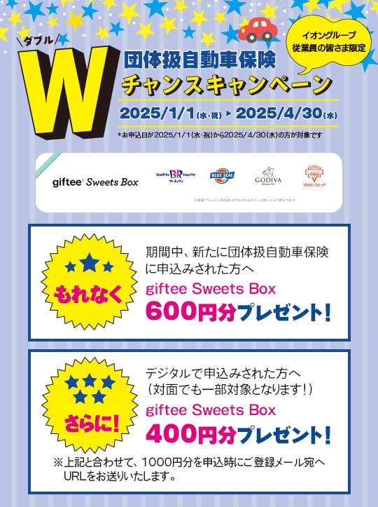 イオングループ従業員の皆さま限定 団体扱自動車保険Ｗチャンスキャンペーン　2025/1/1（水・祝）～2025/4/30（水）期間中、新たに団体扱自動車保険に申込みされた方へもれなくgiftee Sweets Box 600円分プレゼント！さらに！デジタルで申込みされた方へ（対面でも一部対象となります！）giftee Sweets Box 400円分プレゼント！*お申込日が2025/1/1(水・祝)から2025/4/30(水)の方が対象です