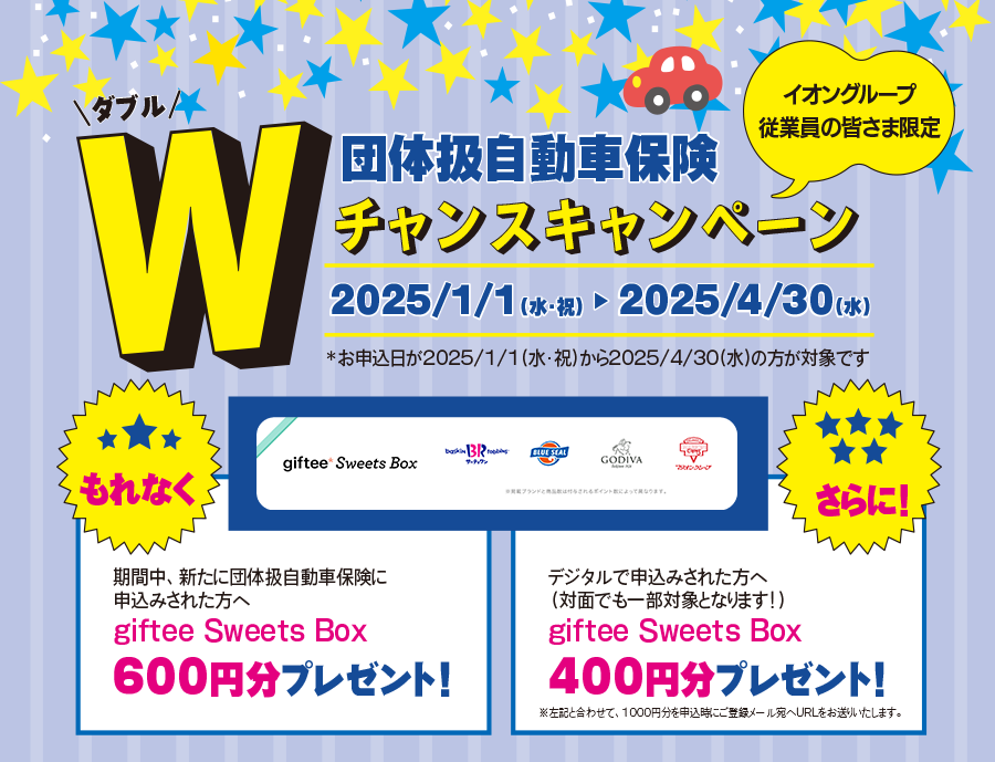 イオングループ従業員の皆さま限定 団体扱自動車保険Ｗチャンスキャンペーン　2025/1/1（水・祝）～2025/4/30（水）期間中、新たに団体扱自動車保険に申込みされた方へもれなくgiftee Sweets Box 600円分プレゼント！さらに！デジタルで申込みされた方へ（対面でも一部対象となります！）giftee Sweets Box 400円分プレゼント！*お申込日が2025/1/1(水・祝)から2025/4/30(水)の方が対象です