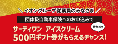 ＼ イオングループ従業員のみなさま ／団体扱自動車保険へのお申込みでサーティワン アイスクリーム500円ギフト券がもらえるチャンス!最大２枚