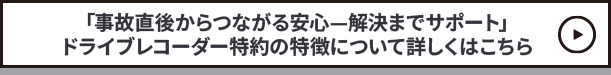 「事故直後からつながる安心—解決までサポート」ドライブレコーダー特約の特徴について詳しくはこちら