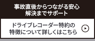 「事故直後からつながる安心—解決までサポート」ドライブレコーダー特約の特徴について詳しくはこちら