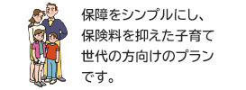 保障をシンプルにし、保険料を抑えた子育て世代の方向けのプランです。