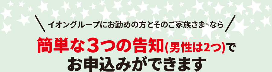 イオングループにお勤めの方とそのご家族さま※なら簡単な３つの告知(男性は2つ)でお申込みができます