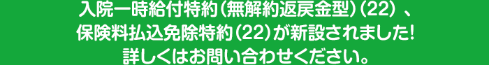 入院一時給付特約（無解約返戻金型）（２２） 、保険料払込免除特約（２２）が新設されました！詳しくはお問い合わせください。