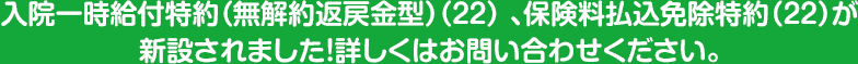 入院一時給付特約（無解約返戻金型）（２２） 、保険料払込免除特約（２２）が新設されました！詳しくはお問い合わせください。