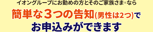 イオングループにお勤めの方とそのご家族さま※なら簡単な３つの告知(男性は2つ)でお申込みができます