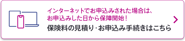 インターネットでお申込みされた場合は、お申込みした日から保障開始！保険料の見積り・お申込み手続きはこちら
