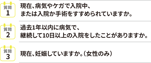 質問1現在、病気やケガで入院中、または入院か手術をすすめられていますか。質問2過去1年以内に病気で、継続して10日以上の入院をしたことがありますか。質問3現在、妊娠していますか。（女性のみ）