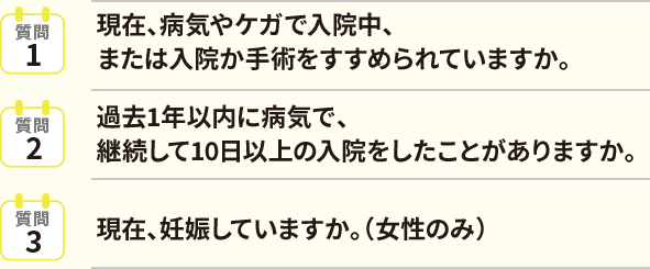 質問1現在、病気やケガで入院中、または入院か手術をすすめられていますか。質問2過去1年以内に病気で、継続して10日以上の入院をしたことがありますか。質問3現在、妊娠していますか。（女性のみ）