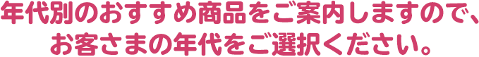 年代別のおすすめ商品をご案内しますので、お客さまの年代をご選択ください。