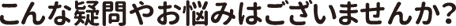 こんな疑問やお悩みはございませんか?