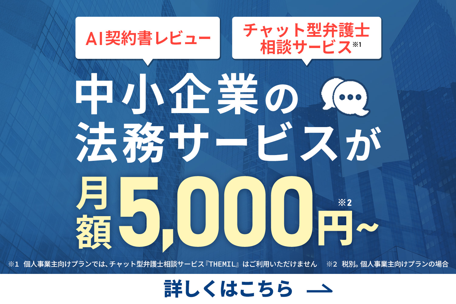 中小企業の法務サービスが月額5,000円～※ ※税別。個人事業主向けプランの場合※個人事業主向けプランでは、チャット型弁護士相談サービス「THEIL」はご利用いただけません